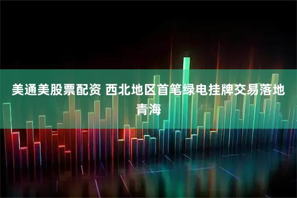 美通美股票配资 西北地区首笔绿电挂牌交易落地青海
