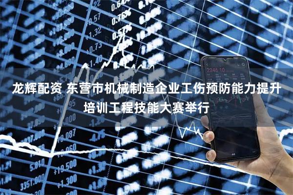 龙辉配资 东营市机械制造企业工伤预防能力提升培训工程技能大赛举行
