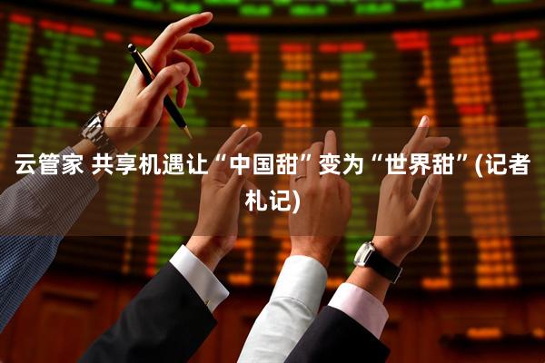 云管家 共享机遇让“中国甜”变为“世界甜”(记者札记)