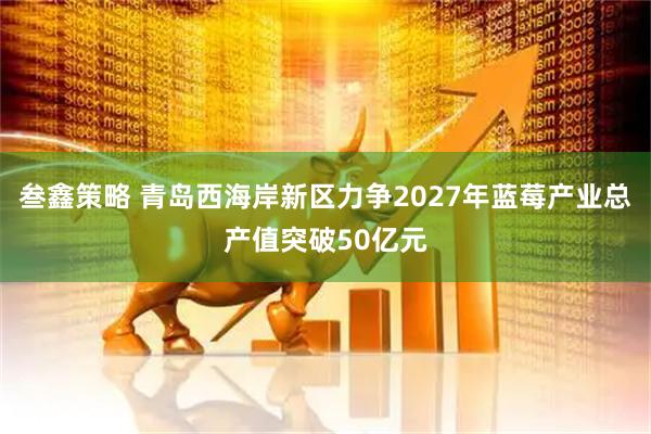 叁鑫策略 青岛西海岸新区力争2027年蓝莓产业总产值突破50亿元
