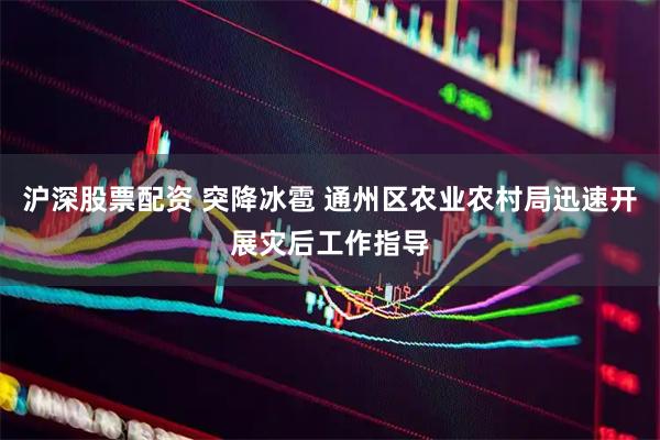 沪深股票配资 突降冰雹 通州区农业农村局迅速开展灾后工作指导