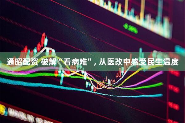 通昭配资 破解“看病难”, 从医改中感受民生温度