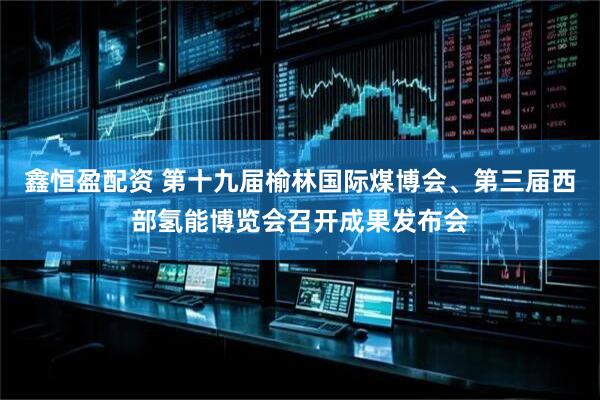 鑫恒盈配资 第十九届榆林国际煤博会、第三届西部氢能博览会召开成果发布会