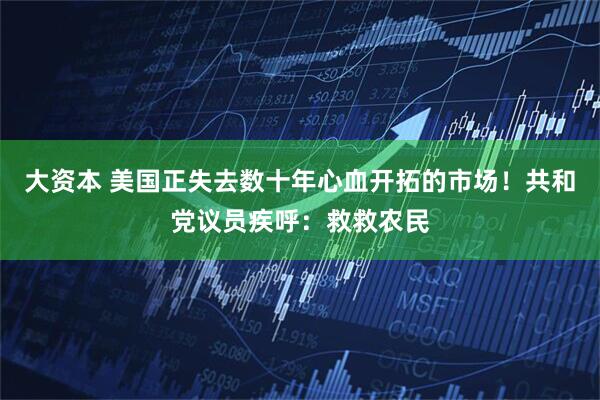 大资本 美国正失去数十年心血开拓的市场！共和党议员疾呼：救救农民