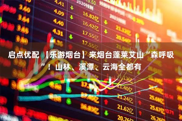 启点优配 【乐游烟台】来烟台蓬莱艾山“森呼吸”！山林、溪潭、云海全都有