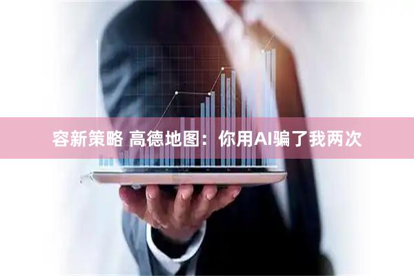 容新策略 高德地图：你用AI骗了我两次