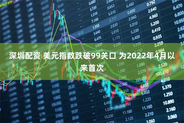 深圳配资 美元指数跌破99关口 为2022年4月以来首次