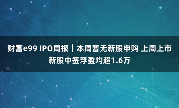 财富e99 IPO周报｜本周暂无新股申购 上周上市新股中签浮盈均超1.6万