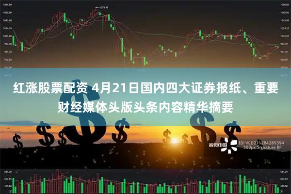 红涨股票配资 4月21日国内四大证券报纸、重要财经媒体头版头条内容精华摘要
