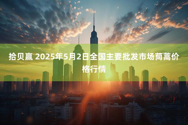 拾贝赢 2025年5月2日全国主要批发市场茼蒿价格行情