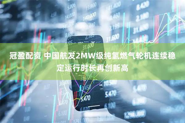 冠盈配资 中国航发2MW级纯氢燃气轮机连续稳定运行时长再创新高
