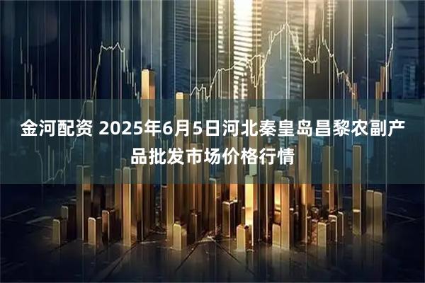 金河配资 2025年6月5日河北秦皇岛昌黎农副产品批发市场价格行情