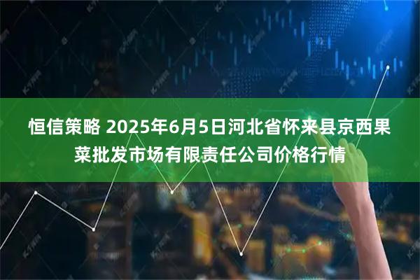 恒信策略 2025年6月5日河北省怀来县京西果菜批发市场有限责任公司价格行情