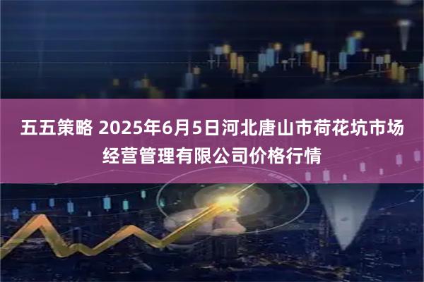 五五策略 2025年6月5日河北唐山市荷花坑市场经营管理有限公司价格行情