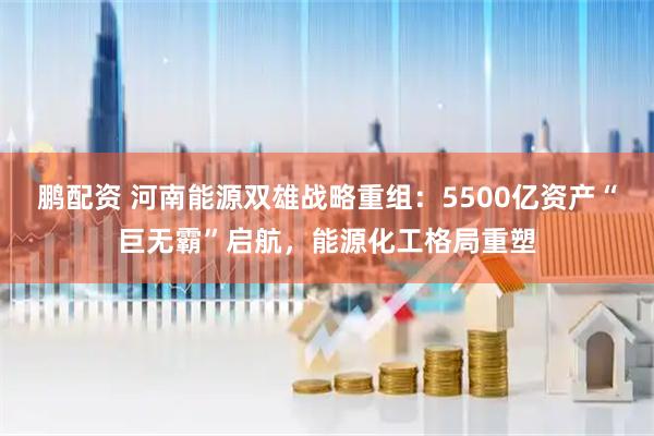 鹏配资 河南能源双雄战略重组：5500亿资产“巨无霸”启航，能源化工格局重塑