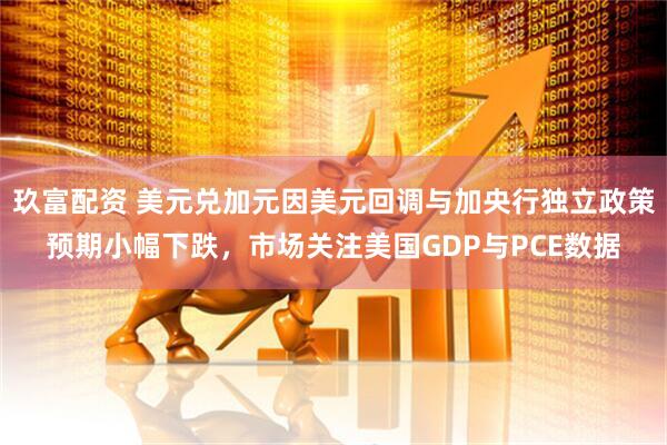 玖富配资 美元兑加元因美元回调与加央行独立政策预期小幅下跌，市场关注美国GDP与PCE数据