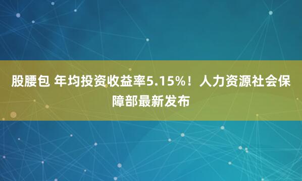股腰包 年均投资收益率5.15%！人力资源社会保障部最新发布