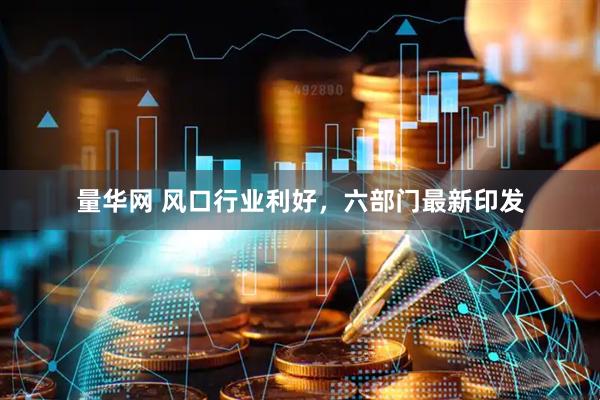 量华网 风口行业利好，六部门最新印发