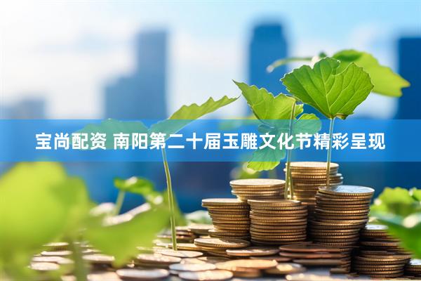 宝尚配资 南阳第二十届玉雕文化节精彩呈现