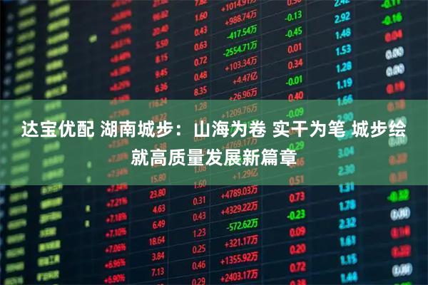 达宝优配 湖南城步：山海为卷 实干为笔 城步绘就高质量发展新篇章