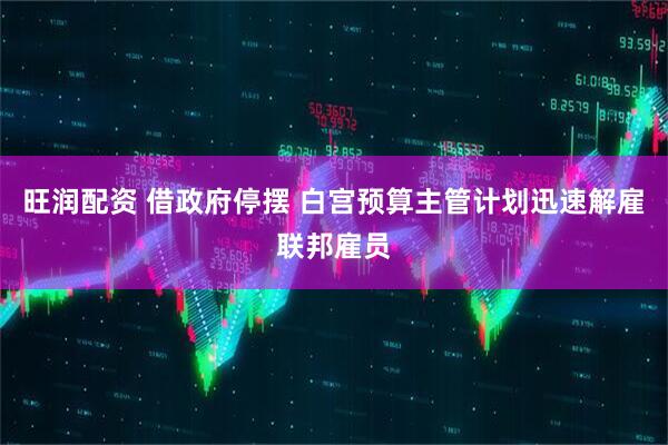 旺润配资 借政府停摆 白宫预算主管计划迅速解雇联邦雇员