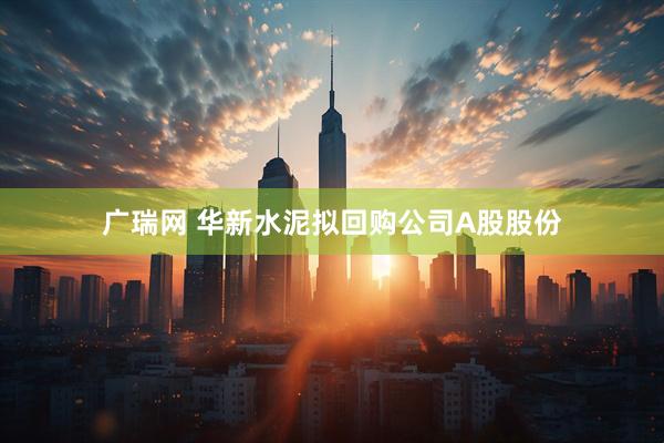 广瑞网 华新水泥拟回购公司A股股份