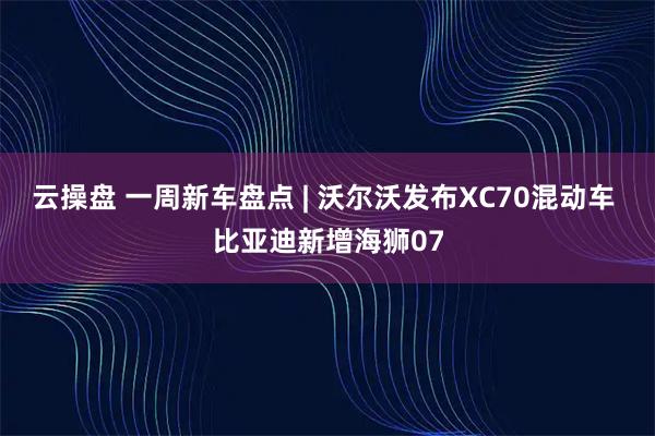云操盘 一周新车盘点 | 沃尔沃发布XC70混动车 比亚迪新增海狮07