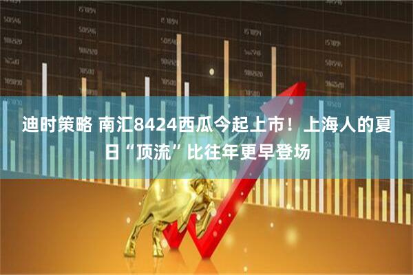 迪时策略 南汇8424西瓜今起上市！上海人的夏日“顶流”比往年更早登场