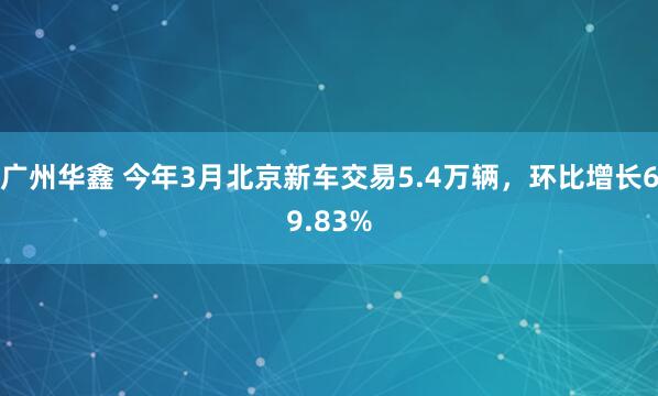 广州华鑫 今年3月北京新车交易5.4万辆，环比增长69.83%