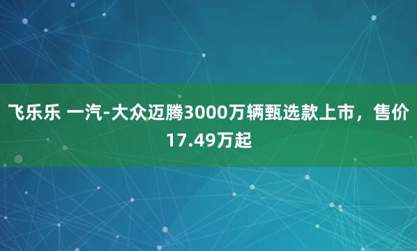 飞乐乐 一汽-大众迈腾3000万辆甄选款上市，售价17.49万起