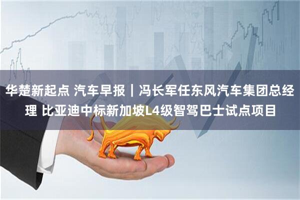 华楚新起点 汽车早报｜冯长军任东风汽车集团总经理 比亚迪中标新加坡L4级智驾巴士试点项目