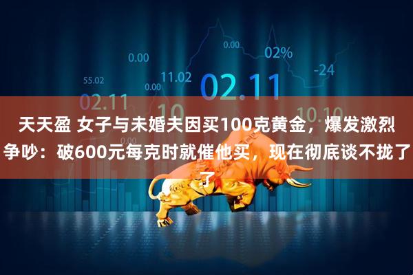 天天盈 女子与未婚夫因买100克黄金，爆发激烈争吵：破600元每克时就催他买，现在彻底谈不拢了