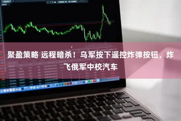 聚盈策略 远程暗杀！乌军按下遥控炸弹按钮，炸飞俄军中校汽车