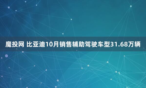 魔投网 比亚迪10月销售辅助驾驶车型31.68万辆