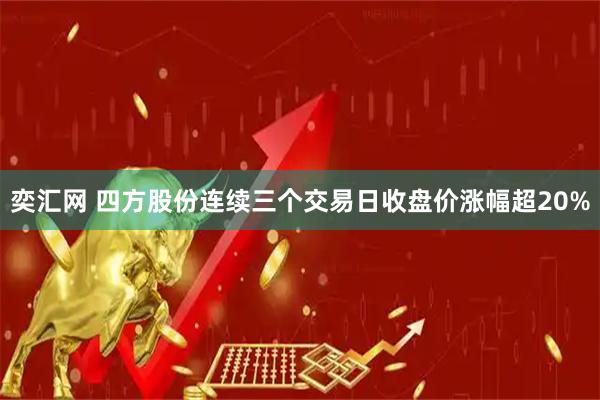 奕汇网 四方股份连续三个交易日收盘价涨幅超20%