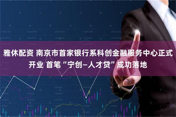 雅休配资 南京市首家银行系科创金融服务中心正式开业 首笔“宁创—人才贷”成功落地