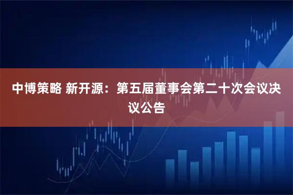 中博策略 新开源：第五届董事会第二十次会议决议公告