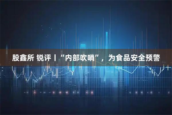 股鑫所 锐评丨“内部吹哨”，为食品安全预警