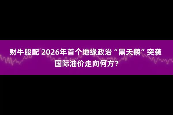财牛股配 2026年首个地缘政治“黑天鹅”突袭 国际油价走向何方？