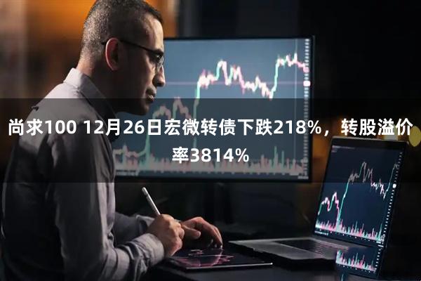 尚求100 12月26日宏微转债下跌218%，转股溢价率3814%