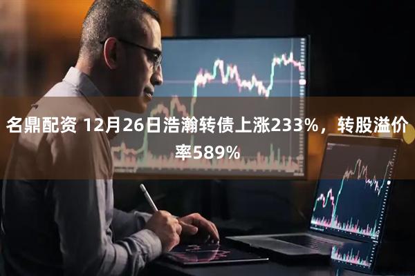 名鼎配资 12月26日浩瀚转债上涨233%，转股溢价率589%