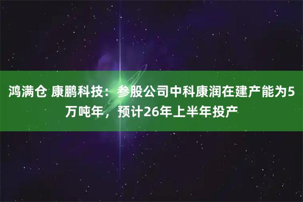鸿满仓 康鹏科技：参股公司中科康润在建产能为5万吨年，预计26年上半年投产