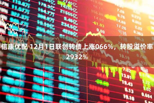 信康优配 12月1日联创转债上涨066%，转股溢价率2932%