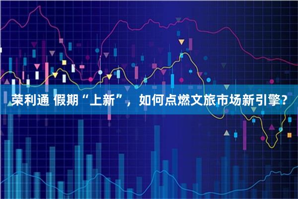 荣利通 假期“上新”，如何点燃文旅市场新引擎？