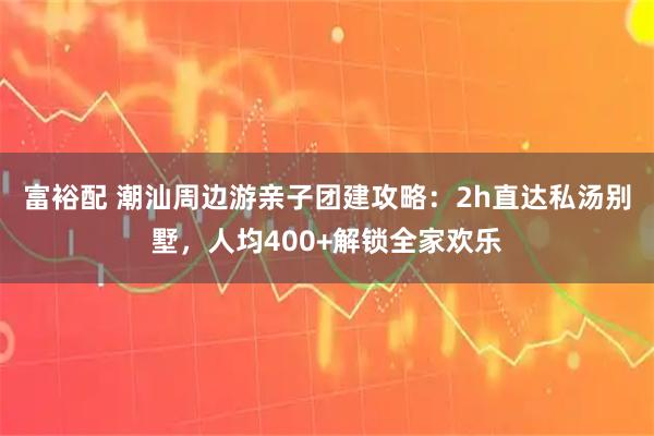 富裕配 潮汕周边游亲子团建攻略：2h直达私汤别墅，人均400+解锁全家欢乐