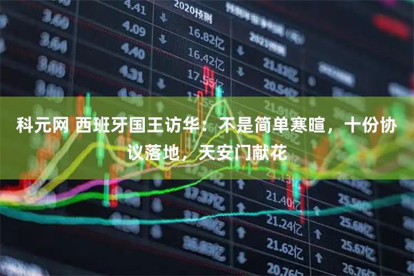 科元网 西班牙国王访华：不是简单寒暄，十份协议落地，天安门献花