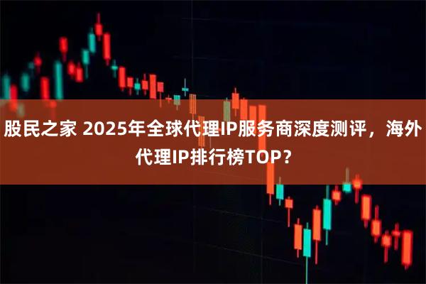股民之家 2025年全球代理IP服务商深度测评，海外代理IP排行榜TOP？