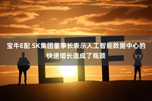 宝牛E配 SK集团董事长表示人工智能数据中心的快速增长造成了瓶颈