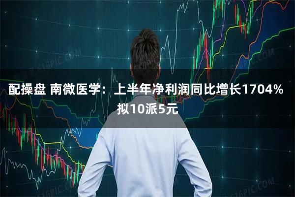 配操盘 南微医学：上半年净利润同比增长1704% 拟10派5元
