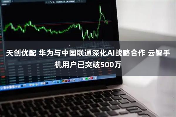 天创优配 华为与中国联通深化AI战略合作 云智手机用户已突破500万